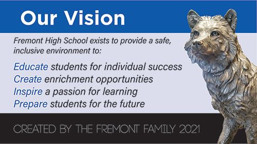 Our Vision: Fremont High School exists to provide a safe inclusive environment to: Educate students for individual success. Create enrichment opportunities. Inspire a passion for learning. Prepare students for the future. Created by the Fremont Family 2021